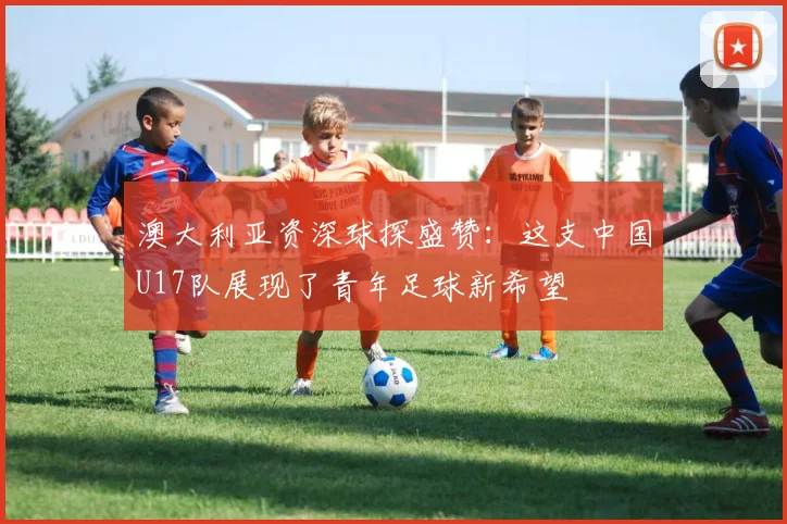 澳大利亚资深球探盛赞:这支中国U17队展现了青年足球新希望