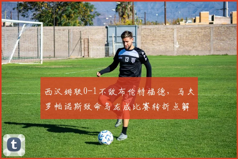 西汉姆联0-1不敌布伦特福德，马夫罗帕诺斯致命乌龙成比赛转折点解析