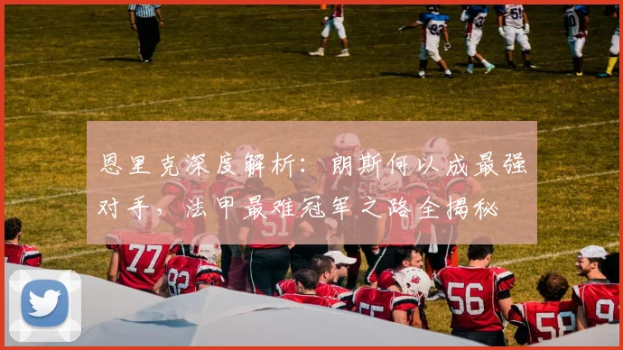 恩里克深度解析:朗斯何以成最强对手,法甲最难冠军之路全揭秘