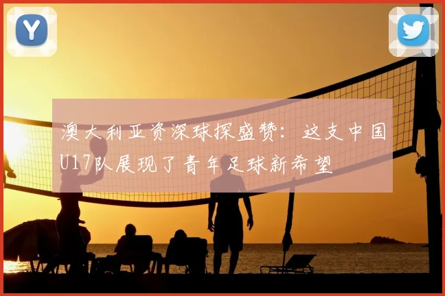 澳大利亚资深球探盛赞：这支中国U17队展现了青年足球新希望